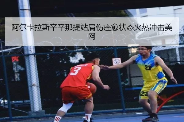 阿尔卡拉斯辛辛那提站肩伤痊愈状态火热冲击美网